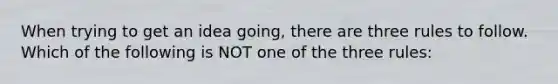 When trying to get an idea going, there are three rules to follow. Which of the following is NOT one of the three rules: