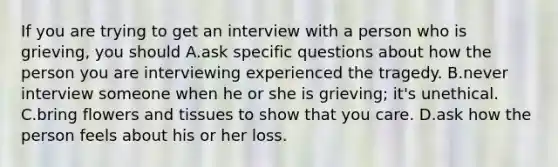 If you are trying to get an interview with a person who is grieving, you should A.ask specific questions about how the person you are interviewing experienced the tragedy. B.never interview someone when he or she is grieving; it's unethical. C.bring flowers and tissues to show that you care. D.ask how the person feels about his or her loss.