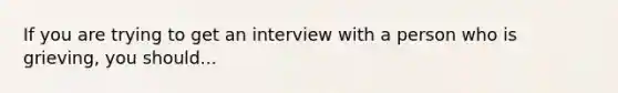 If you are trying to get an interview with a person who is grieving, you should...