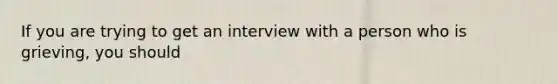 If you are trying to get an interview with a person who is grieving, you should