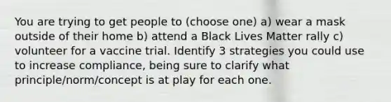 You are trying to get people to (choose one) a) wear a mask outside of their home b) attend a Black Lives Matter rally c) volunteer for a vaccine trial. Identify 3 strategies you could use to increase compliance, being sure to clarify what principle/norm/concept is at play for each one.