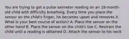 You are trying to get a pulse oximeter reading on an​ 18-month-old child with difficulty breathing. Every time you place the sensor on the​ child's finger, he becomes upset and removes it. What is your best course of​ action? A. Place the sensor on the other hand B. Place the sensor on the​ child's toe C. Restrain the child until a reading is obtained D. Attach the sensor to his neck