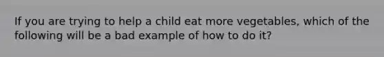 If you are trying to help a child eat more vegetables, which of the following will be a bad example of how to do it?