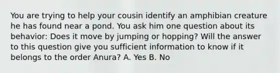 You are trying to help your cousin identify an amphibian creature he has found near a pond. You ask him one question about its behavior: Does it move by jumping or hopping? Will the answer to this question give you sufficient information to know if it belongs to the order Anura? A. Yes B. No