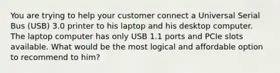 You are trying to help your customer connect a Universal Serial Bus (USB) 3.0 printer to his laptop and his desktop computer. The laptop computer has only USB 1.1 ports and PCIe slots available. What would be the most logical and affordable option to recommend to him?