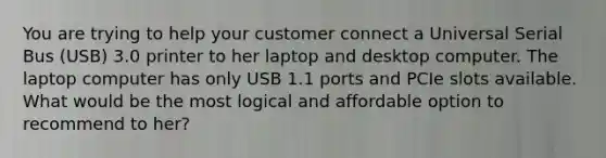 You are trying to help your customer connect a Universal Serial Bus (USB) 3.0 printer to her laptop and desktop computer. The laptop computer has only USB 1.1 ports and PCIe slots available. What would be the most logical and affordable option to recommend to her?