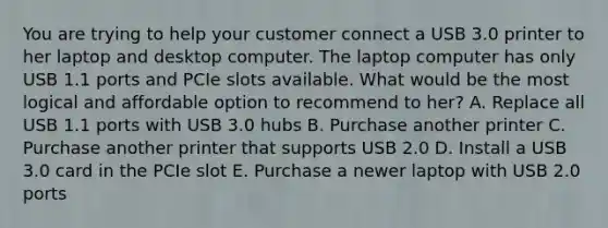 You are trying to help your customer connect a USB 3.0 printer to her laptop and desktop computer. The laptop computer has only USB 1.1 ports and PCIe slots available. What would be the most logical and affordable option to recommend to her? A. Replace all USB 1.1 ports with USB 3.0 hubs B. Purchase another printer C. Purchase another printer that supports USB 2.0 D. Install a USB 3.0 card in the PCIe slot E. Purchase a newer laptop with USB 2.0 ports