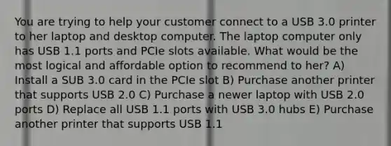 You are trying to help your customer connect to a USB 3.0 printer to her laptop and desktop computer. The laptop computer only has USB 1.1 ports and PCIe slots available. What would be the most logical and affordable option to recommend to her? A) Install a SUB 3.0 card in the PCIe slot B) Purchase another printer that supports USB 2.0 C) Purchase a newer laptop with USB 2.0 ports D) Replace all USB 1.1 ports with USB 3.0 hubs E) Purchase another printer that supports USB 1.1