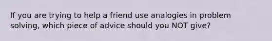 If you are trying to help a friend use analogies in problem solving, which piece of advice should you NOT give?