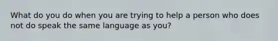 What do you do when you are trying to help a person who does not do speak the same language as you?