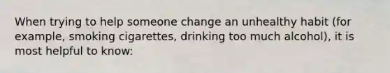 When trying to help someone change an unhealthy habit (for example, smoking cigarettes, drinking too much alcohol), it is most helpful to know: