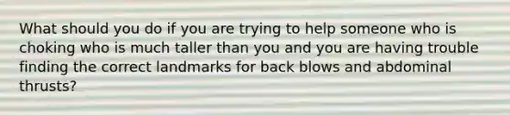 What should you do if you are trying to help someone who is choking who is much taller than you and you are having trouble finding the correct landmarks for back blows and abdominal thrusts?