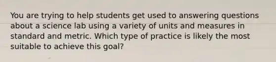 You are trying to help students get used to answering questions about a science lab using a variety of units and measures in standard and metric. Which type of practice is likely the most suitable to achieve this goal?