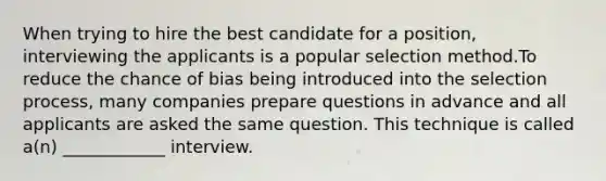 When trying to hire the best candidate for a position, interviewing the applicants is a popular selection method.To reduce the chance of bias being introduced into the selection process, many companies prepare questions in advance and all applicants are asked the same question. This technique is called a(n) ____________ interview.