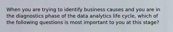 When you are trying to identify business causes and you are in the diagnostics phase of the data analytics life cycle, which of the following questions is most important to you at this stage?