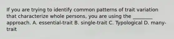 If you are trying to identify common patterns of trait variation that characterize whole persons, you are using the ________ approach. A. essential-trait B. single-trait C. Typological D. many-trait