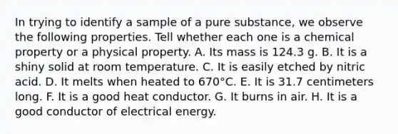 In trying to identify a sample of a pure substance, we observe the following properties. Tell whether each one is a chemical property or a physical property. A. Its mass is 124.3 g. B. It is a shiny solid at room temperature. C. It is easily etched by nitric acid. D. It melts when heated to 670°C. E. It is 31.7 centimeters long. F. It is a good heat conductor. G. It burns in air. H. It is a good conductor of electrical energy.