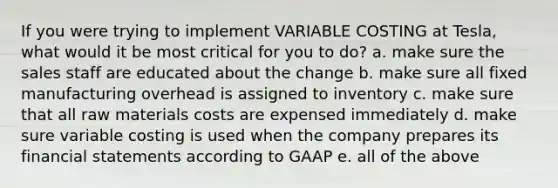 If you were trying to implement VARIABLE COSTING at Tesla, what would it be most critical for you to do? a. make sure the sales staff are educated about the change b. make sure all fixed manufacturing overhead is assigned to inventory c. make sure that all raw materials costs are expensed immediately d. make sure variable costing is used when the company prepares its financial statements according to GAAP e. all of the above