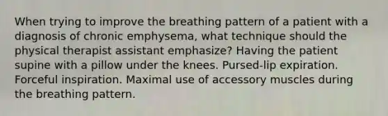 When trying to improve the breathing pattern of a patient with a diagnosis of chronic emphysema, what technique should the physical therapist assistant emphasize? Having the patient supine with a pillow under the knees. Pursed-lip expiration. Forceful inspiration. Maximal use of accessory muscles during the breathing pattern.