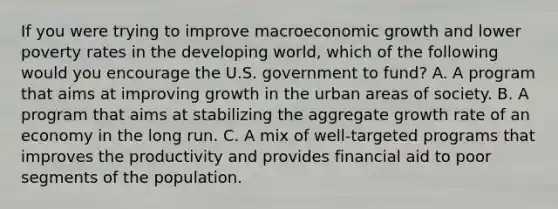 If you were trying to improve macroeconomic growth and lower poverty rates in the developing​ world, which of the following would you encourage the U.S. government to​ fund? A. A program that aims at improving growth in the urban areas of society. B. A program that aims at stabilizing the aggregate growth rate of an economy in the long run. C. A mix of​ well-targeted programs that improves the productivity and provides financial aid to poor segments of the population.