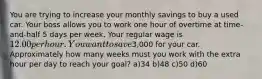 You are trying to increase your monthly savings to buy a used car. Your boss allows you to work one hour of overtime at time-and-half 5 days per week. Your regular wage is 12.00 per hour. You want to save3,000 for your car. Approximately how many weeks must you work with the extra hour per day to reach your goal? a)34 b)48 c)50 d)60