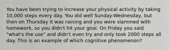 You have been trying to increase your physical activity by taking 10,000 steps every day. You did well Sunday-Wednesday, but then on Thursday it was raining and you were slammed with homework, so you didn't hit your goal. On Friday you said "what's the use" and didn't even try and only took 2000 steps all day. This is an example of which cognitive phenomenon?