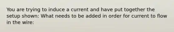 You are trying to induce a current and have put together the setup shown: What needs to be added in order for current to flow in the wire: