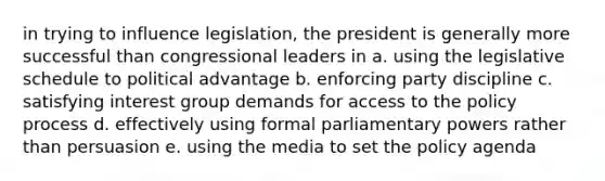 in trying to influence legislation, the president is generally more successful than congressional leaders in a. using the legislative schedule to political advantage b. enforcing party discipline c. satisfying interest group demands for access to the policy process d. effectively using formal parliamentary powers rather than persuasion e. using the media to set the policy agenda