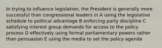 In trying to influence legislation, the President is generally more successful than congressional leaders in A using the legislative schedule to political advantage B enforcing party discipline C satisfying interest group demands for access to the policy process D effectively using formal parliamentary powers rather than persuasion E using the media to set the policy agenda