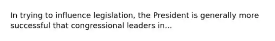 In trying to influence legislation, the President is generally more successful that congressional leaders in...