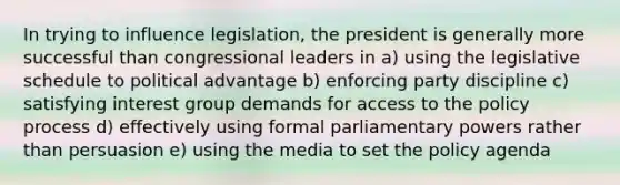 In trying to influence legislation, the president is generally more successful than congressional leaders in a) using the legislative schedule to political advantage b) enforcing party discipline c) satisfying interest group demands for access to the policy process d) effectively using formal parliamentary powers rather than persuasion e) using the media to set the policy agenda