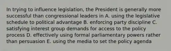 In trying to influence legislation, the President is generally more successful than congressional leaders in A. using the legislative schedule to political advantage B. enforcing party discipline C. satisfying interest group demands for access to the policy process D. effectively using formal parliamentary powers rather than persuasion E. using the media to set the policy agenda