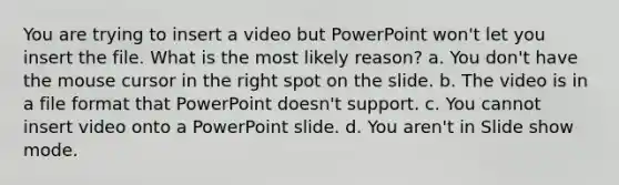 You are trying to insert a video but PowerPoint won't let you insert the file. What is the most likely reason? a. You don't have the mouse cursor in the right spot on the slide. b. The video is in a file format that PowerPoint doesn't support. c. You cannot insert video onto a PowerPoint slide. d. You aren't in Slide show mode.