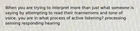 When you are trying to interpret more than just what someone is saying by attempting to read their mannerisms and tone of voice, you are in what process of active listening? processing sensing responding hearing