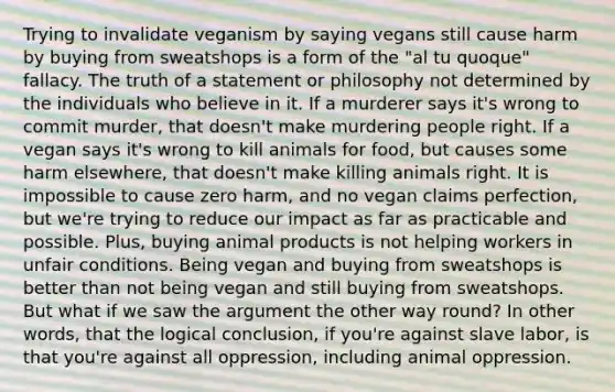 Trying to invalidate veganism by saying vegans still cause harm by buying from sweatshops is a form of the "al tu quoque" fallacy. The truth of a statement or philosophy not determined by the individuals who believe in it. If a murderer says it's wrong to commit murder, that doesn't make murdering people right. If a vegan says it's wrong to kill animals for food, but causes some harm elsewhere, that doesn't make killing animals right. It is impossible to cause zero harm, and no vegan claims perfection, but we're trying to reduce our impact as far as practicable and possible. Plus, buying animal products is not helping workers in unfair conditions. Being vegan and buying from sweatshops is better than not being vegan and still buying from sweatshops. But what if we saw the argument the other way round? In other words, that the logical conclusion, if you're against slave labor, is that you're against all oppression, including animal oppression.