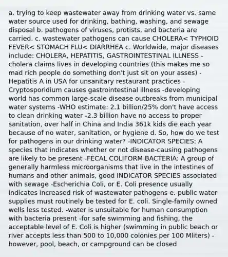 a. trying to keep wastewater away from drinking water vs. same water source used for drinking, bathing, washing, and sewage disposal b. pathogens of viruses, protists, and bacteria are carried. c. wastewater pathogens can cause CHOLERA< TYPHOID FEVER< STOMACH FLU< DIARRHEA c. Worldwide, major diseases include: CHOLERA, HEPATITIS, GASTROINTESTINAL ILLNESS -cholera claims lives in developing countries (this makes me so mad rich people do something don't just sit on your asses) -Hepatitis A in USA for unsanitary restaurant practices -Cryptosporidium causes gastrointestinal illness -developing world has common large-scale disease outbreaks from municipal water systems -WHO estimate: 2.1 billion/25% don't have access to clean drinking water -2.3 billion have no access to proper sanitation, over half in China and India 361k kids die each year because of no water, sanitation, or hygiene d. So, how do we test for pathogens in our drinking water? -INDICATOR SPECIES: A species that indicates whether or not disease-causing pathogens are likely to be present -FECAL COLIFORM BACTERIA: A group of generally harmless microorganisms that live in the intestines of humans and other animals, good INDICATOR SPECIES associated with sewage -Escherichia Coli, or E. Coli presence usually indicates increased risk of wastewater pathogens e. public water supplies must routinely be tested for E. coli. Single-family owned wells less tested. -water is unsuitable for human consumption with bacteria present -for safe swimming and fishing, the acceptable level of E. Coli is higher (swimming in public beach or river accepts less than 500 to 10,000 colonies per 100 Mliters) -however, pool, beach, or campground can be closed