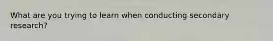 What are you trying to learn when conducting secondary research?