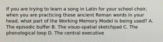 If you are trying to learn a song in Latin for your school choir, when you are practicing those ancient Roman words in your head, what part of the Working Memory Model is being used? A. The episodic buffer B. The visuo-spatial sketchpad C. The phonological loop D. The central executive