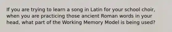 If you are trying to learn a song in Latin for your school choir, when you are practicing those ancient Roman words in your head, what part of the Working Memory Model is being used?