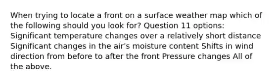 When trying to locate a front on a surface weather map which of the following should you look for? Question 11 options: Significant temperature changes over a relatively short distance Significant changes in the air's moisture content Shifts in wind direction from before to after the front Pressure changes All of the above.