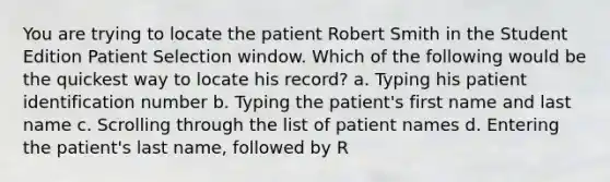 You are trying to locate the patient Robert Smith in the Student Edition Patient Selection window. Which of the following would be the quickest way to locate his record? a. Typing his patient identification number b. Typing the patient's first name and last name c. Scrolling through the list of patient names d. Entering the patient's last name, followed by R