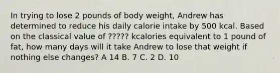 In trying to lose 2 pounds of body weight, Andrew has determined to reduce his daily calorie intake by 500 kcal. Based on the classical value of ????? kcalories equivalent to 1 pound of fat, how many days will it take Andrew to lose that weight if nothing else changes? A 14 B. 7 C. 2 D. 10