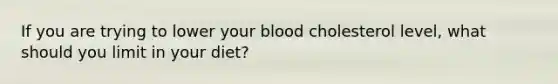 If you are trying to lower your blood cholesterol level, what should you limit in your diet?