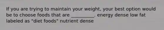 If you are trying to maintain your weight, your best option would be to choose foods that are __________. energy dense low fat labeled as "diet foods" nutrient dense