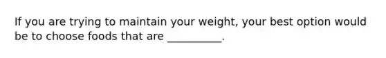 If you are trying to maintain your weight, your best option would be to choose foods that are __________.