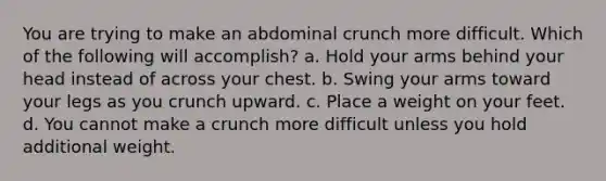 You are trying to make an abdominal crunch more difficult. Which of the following will accomplish? a. Hold your arms behind your head instead of across your chest. b. Swing your arms toward your legs as you crunch upward. c. Place a weight on your feet. d. You cannot make a crunch more difficult unless you hold additional weight.