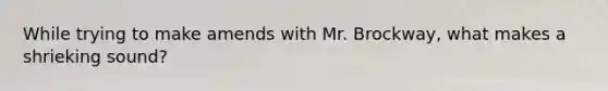 While trying to make amends with Mr. Brockway, what makes a shrieking sound?