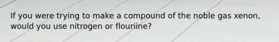 If you were trying to make a compound of the noble gas xenon, would you use nitrogen or flouriine?