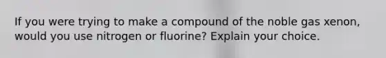 If you were trying to make a compound of the noble gas xenon, would you use nitrogen or fluorine? Explain your choice.