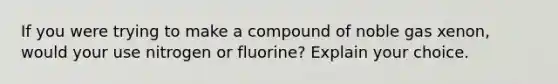 If you were trying to make a compound of noble gas xenon, would your use nitrogen or fluorine? Explain your choice.